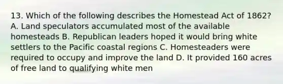 13. Which of the following describes the Homestead Act of 1862? A. Land speculators accumulated most of the available homesteads B. Republican leaders hoped it would bring white settlers to the Pacific coastal regions C. Homesteaders were required to occupy and improve the land D. It provided 160 acres of free land to qualifying white men