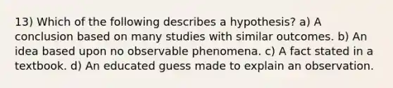 13) Which of the following describes a hypothesis? a) A conclusion based on many studies with similar outcomes. b) An idea based upon no observable phenomena. c) A fact stated in a textbook. d) An educated guess made to explain an observation.