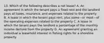 13. Which of the following describes a net lease? A. An agreement in which the tenant pays a ﬁxed rent and the landlord pays all taxes, insurance, and expenses related to the property B. A lease in which the tenant pays rent, plus some—or most—of the operating expenses related to the property C. A lease in which the tenant pays the landlord a percentage of the monthly income derived from the property D. An agreement granting an individual a leasehold interest in ﬁshing rights for a shoreline property