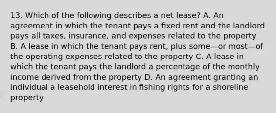 13. Which of the following describes a net lease? A. An agreement in which the tenant pays a ﬁxed rent and the landlord pays all taxes, insurance, and expenses related to the property B. A lease in which the tenant pays rent, plus some—or most—of the operating expenses related to the property C. A lease in which the tenant pays the landlord a percentage of the monthly income derived from the property D. An agreement granting an individual a leasehold interest in ﬁshing rights for a shoreline property