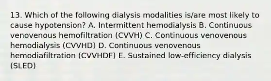 13. Which of the following dialysis modalities is/are most likely to cause hypotension? A. Intermittent hemodialysis B. Continuous venovenous hemofiltration (CVVH) C. Continuous venovenous hemodialysis (CVVHD) D. Continuous venovenous hemodiafiltration (CVVHDF) E. Sustained low-efficiency dialysis (SLED)