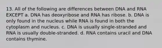 13. All of the following are differences between DNA and RNA EXCEPT a. DNA has deoxyribose and RNA has ribose. b. DNA is only found in the nucleus while RNA is found in both the cytoplasm and nucleus. c. DNA is usually single-stranded and RNA is usually double-stranded. d. RNA contains uracil and DNA contains thymine.