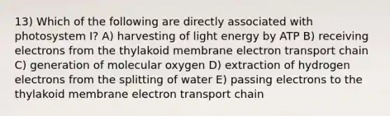 13) Which of the following are directly associated with photosystem I? A) harvesting of light energy by ATP B) receiving electrons from the thylakoid membrane electron transport chain C) generation of molecular oxygen D) extraction of hydrogen electrons from the splitting of water E) passing electrons to the thylakoid membrane electron transport chain