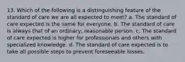 13. Which of the following is a distinguishing feature of the standard of care we are all expected to meet? a. The standard of care expected is the same for everyone. b. The standard of care is always that of an ordinary, reasonable person. c. The standard of care expected is higher for professionals and others with specialized knowledge. d. The standard of care expected is to take all possible steps to prevent foreseeable losses.