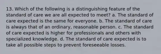 13. Which of the following is a distinguishing feature of the standard of care we are all expected to meet? a. The standard of care expected is the same for everyone. b. The standard of care is always that of an ordinary, reasonable person. c. The standard of care expected is higher for professionals and others with specialized knowledge. d. The standard of care expected is to take all possible steps to prevent foreseeable losses.