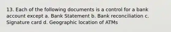 13. Each of the following documents is a control for a bank account except a. Bank Statement b. Bank reconciliation c. Signature card d. Geographic location of ATMs