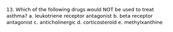 13. Which of the following drugs would NOT be used to treat asthma? a. leukotriene receptor antagonist b. beta receptor antagonist c. anticholinergic d. corticosteroid e. methylxanthine