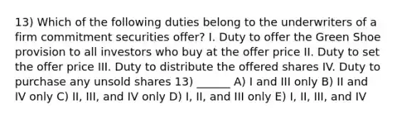 13) Which of the following duties belong to the underwriters of a firm commitment securities offer? I. Duty to offer the Green Shoe provision to all investors who buy at the offer price II. Duty to set the offer price III. Duty to distribute the offered shares IV. Duty to purchase any unsold shares 13) ______ A) I and III only B) II and IV only C) II, III, and IV only D) I, II, and III only E) I, II, III, and IV