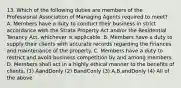 13. Which of the following duties are members of the Professional Association of Managing Agents required to meet? A. Members have a duty to conduct their business in strict accordance with the Strata Property Act and/or the Residential Tenancy Act, whichever is applicable. B. Members have a duty to supply their clients with accurate records regarding the finances and maintenance of the property. C. Members have a duty to restrict and avoid business competition by and among members. D. Members shall act in a highly ethical manner to the benefits of clients. (1) AandDonly (2) BandConly (3) A,B,andDonly (4) All of the above