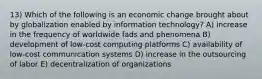 13) Which of the following is an economic change brought about by globalization enabled by information technology? A) increase in the frequency of worldwide fads and phenomena B) development of low-cost computing platforms C) availability of low-cost communication systems D) increase in the outsourcing of labor E) decentralization of organizations