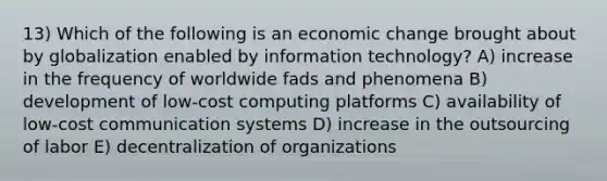 13) Which of the following is an economic change brought about by globalization enabled by information technology? A) increase in the frequency of worldwide fads and phenomena B) development of low-cost computing platforms C) availability of low-cost communication systems D) increase in the outsourcing of labor E) decentralization of organizations