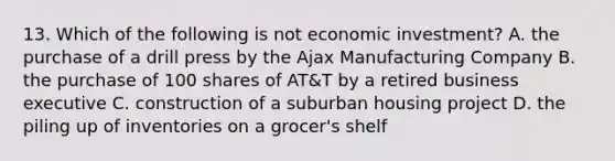 13. Which of the following is not economic investment? A. the purchase of a drill press by the Ajax Manufacturing Company B. the purchase of 100 shares of AT&T by a retired business executive C. construction of a suburban housing project D. the piling up of inventories on a grocer's shelf