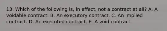 13. Which of the following is, in effect, not a contract at all? A. A voidable contract. B. An executory contract. C. An implied contract. D. An executed contract. E. A void contract.