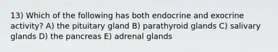 13) Which of the following has both endocrine and exocrine activity? A) the pituitary gland B) parathyroid glands C) salivary glands D) the pancreas E) adrenal glands