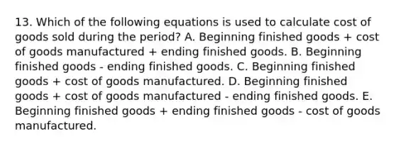 13. Which of the following equations is used to calculate cost of goods sold during the period? A. Beginning finished goods + cost of goods manufactured + ending finished goods. B. Beginning finished goods - ending finished goods. C. Beginning finished goods + cost of goods manufactured. D. Beginning finished goods + cost of goods manufactured - ending finished goods. E. Beginning finished goods + ending finished goods - cost of goods manufactured.