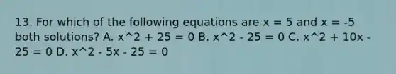 13. For which of the following equations are x = 5 and x = -5 both solutions? A. x^2 + 25 = 0 B. x^2 - 25 = 0 C. x^2 + 10x - 25 = 0 D. x^2 - 5x - 25 = 0