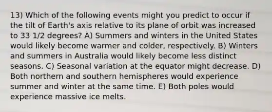 13) Which of the following events might you predict to occur if the tilt of Earth's axis relative to its plane of orbit was increased to 33 1/2 degrees? A) Summers and winters in the United States would likely become warmer and colder, respectively. B) Winters and summers in Australia would likely become less distinct seasons. C) Seasonal variation at the equator might decrease. D) Both northern and southern hemispheres would experience summer and winter at the same time. E) Both poles would experience massive ice melts.