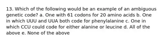 13. Which of the following would be an example of an ambiguous genetic code? a. One with 61 codons for 20 amino acids b. One in which UUU and UUA both code for phenylalanine c. One in which CCU could code for either alanine or leucine d. All of the above e. None of the above