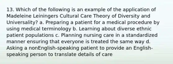 13. Which of the following is an example of the application of Madeleine Leiningers Cultural Care Theory of Diversity and Universality? a. Preparing a patient for a medical procedure by using medical terminology b. Learning about diverse ethnic patient populations c. Planning nursing care in a standardized manner ensuring that everyone is treated the same way d. Asking a nonEnglish-speaking patient to provide an English-speaking person to translate details of care