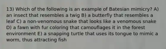 13) Which of the following is an example of Batesian mimicry? A) an insect that resembles a twig B) a butterfly that resembles a leaf C) a non-venomous snake that looks like a venomous snake D) a fawn with fur coloring that camouflages it in the forest environment E) a snapping turtle that uses its tongue to mimic a worm, thus attracting fish