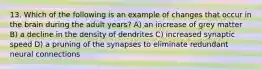 13. Which of the following is an example of changes that occur in the brain during the adult years? A) an increase of grey matter B) a decline in the density of dendrites C) increased synaptic speed D) a pruning of the synapses to eliminate redundant neural connections