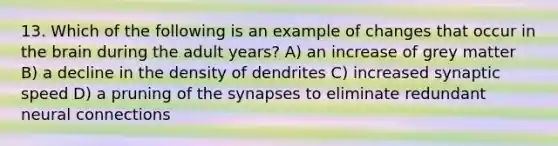 13. Which of the following is an example of changes that occur in the brain during the adult years? A) an increase of grey matter B) a decline in the density of dendrites C) increased synaptic speed D) a pruning of the synapses to eliminate redundant neural connections