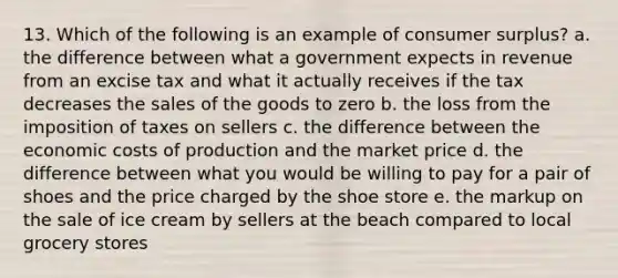 13. Which of the following is an example of consumer surplus? a. the difference between what a government expects in revenue from an excise tax and what it actually receives if the tax decreases the sales of the goods to zero b. the loss from the imposition of taxes on sellers c. the difference between the economic costs of production and the market price d. the difference between what you would be willing to pay for a pair of shoes and the price charged by the shoe store e. the markup on the sale of ice cream by sellers at the beach compared to local grocery stores