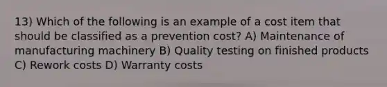 13) Which of the following is an example of a cost item that should be classified as a prevention cost? A) Maintenance of manufacturing machinery B) Quality testing on finished products C) Rework costs D) Warranty costs