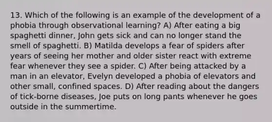 13. Which of the following is an example of the development of a phobia through observational learning? A) After eating a big spaghetti dinner, John gets sick and can no longer stand the smell of spaghetti. B) Matilda develops a fear of spiders after years of seeing her mother and older sister react with extreme fear whenever they see a spider. C) After being attacked by a man in an elevator, Evelyn developed a phobia of elevators and other small, confined spaces. D) After reading about the dangers of tick-borne diseases, Joe puts on long pants whenever he goes outside in the summertime.