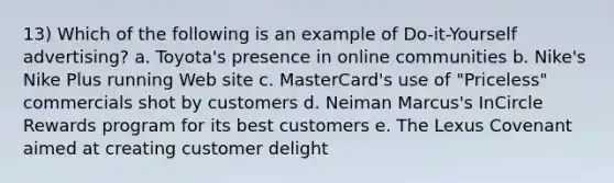 13) Which of the following is an example of Do-it-Yourself advertising? a. Toyota's presence in online communities b. Nike's Nike Plus running Web site c. MasterCard's use of "Priceless" commercials shot by customers d. Neiman Marcus's InCircle Rewards program for its best customers e. The Lexus Covenant aimed at creating customer delight