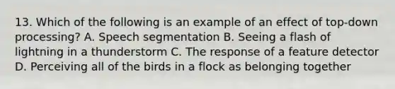 13. Which of the following is an example of an effect of top-down processing? A. Speech segmentation B. Seeing a flash of lightning in a thunderstorm C. The response of a feature detector D. Perceiving all of the birds in a flock as belonging together