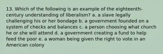 13. Which of the following is an example of the eighteenth-century understanding of liberalism? a. a slave legally challenging his or her bondage b. a government founded on a system of checks and balances c. a person choosing what church he or she will attend d. a government creating a fund to help feed the poor e. a woman being given the right to vote in an American colony