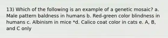 13) Which of the following is an example of a genetic mosaic? a. Male pattern baldness in humans b. Red-green color blindness in humans c. Albinism in mice *d. Calico coat color in cats e. A, B, and C only