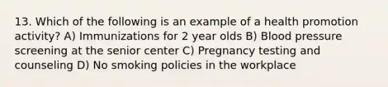 13. Which of the following is an example of a health promotion activity? A) Immunizations for 2 year olds B) Blood pressure screening at the senior center C) Pregnancy testing and counseling D) No smoking policies in the workplace