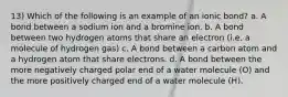 13) Which of the following is an example of an ionic bond? a. A bond between a sodium ion and a bromine ion. b. A bond between two hydrogen atoms that share an electron (i.e. a molecule of hydrogen gas) c. A bond between a carbon atom and a hydrogen atom that share electrons. d. A bond between the more negatively charged polar end of a water molecule (O) and the more positively charged end of a water molecule (H).