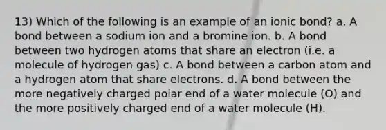 13) Which of the following is an example of an ionic bond? a. A bond between a sodium ion and a bromine ion. b. A bond between two hydrogen atoms that share an electron (i.e. a molecule of hydrogen gas) c. A bond between a carbon atom and a hydrogen atom that share electrons. d. A bond between the more negatively charged polar end of a water molecule (O) and the more positively charged end of a water molecule (H).