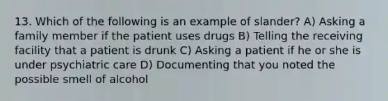 13. Which of the following is an example of slander? A) Asking a family member if the patient uses drugs B) Telling the receiving facility that a patient is drunk C) Asking a patient if he or she is under psychiatric care D) Documenting that you noted the possible smell of alcohol