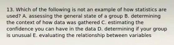 13. Which of the following is not an example of how statistics are used? A. assessing the general state of a group B. determining the context of how data was gathered C. estimating the confidence you can have in the data D. determining if your group is unusual E. evaluating the relationship between variables