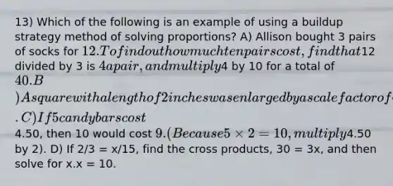 13) Which of the following is an example of using a buildup strategy method of solving proportions? A) Allison bought 3 pairs of socks for 12. To find out how much ten pairs cost, find that12 divided by 3 is 4 a pair, and multiply4 by 10 for a total of 40. B) A square with a length of 2 inches was enlarged by a scale factor of 4 and is now 8 inches long. C) If 5 candy bars cost4.50, then 10 would cost 9. (Because 5 × 2 = 10, multiply4.50 by 2). D) If 2/3 = x/15, find the cross products, 30 = 3x, and then solve for x.x = 10.