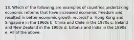 13. Which of the following are examples of countries undertaking economic reforms that have increased economic freedom and resulted in better economic growth records? a. Hong Kong and Singapore in the 1960s b. China and Chile in the 1970s c. Ireland and New Zealand in the 1980s d. Estonia and India in the 1990s e. All of the above.