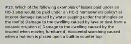 #13. Which of the following examples of losses paid under an HO-3 also would be paid under an HO-2 homeowners policy? a) Interior damage caused by water seeping under the shingles on the roof b) Damage to the dwelling caused by lava or dust from a volcanic eruption c) Damage to the dwelling caused by the insured when moving furniture d) Accidental scorching caused when a hot iron is placed upon a built-in counter top