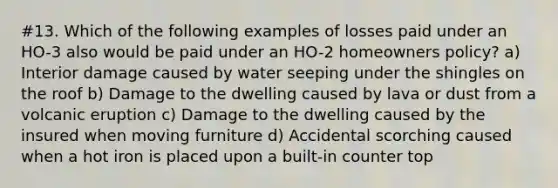 #13. Which of the following examples of losses paid under an HO-3 also would be paid under an HO-2 homeowners policy? a) Interior damage caused by water seeping under the shingles on the roof b) Damage to the dwelling caused by lava or dust from a volcanic eruption c) Damage to the dwelling caused by the insured when moving furniture d) Accidental scorching caused when a hot iron is placed upon a built-in counter top