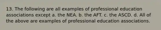 13. The following are all examples of professional education associations except a. the NEA. b. the AFT. c. the ASCD. d. All of the above are examples of professional education associations.