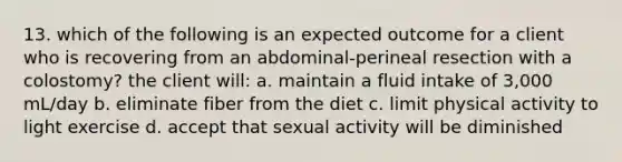 13. which of the following is an expected outcome for a client who is recovering from an abdominal-perineal resection with a colostomy? the client will: a. maintain a fluid intake of 3,000 mL/day b. eliminate fiber from the diet c. limit physical activity to light exercise d. accept that sexual activity will be diminished