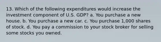 13. Which of the following expenditures would increase the investment component of U.S. GDP? a. You purchase a new house. b. You purchase a new car. c. You purchase 1,000 shares of stock. d. You pay a commission to your stock broker for selling some stocks you owned.