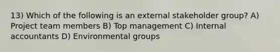 13) Which of the following is an external stakeholder group? A) Project team members B) Top management C) Internal accountants D) Environmental groups