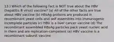 13.) Which of the following fact is NOT true about the HBV (hepatitis B virus) vaccine? (a) All of the other facts are true about HBV vaccine (b) HBsAg proteins are produced in recombinant yeast cells and self assembles into immunogenic incomplete particles (c) HBV is a liver cancer vaccine (d) The recombinant assembled HBsAg particles pack yeast nucleic acid in them and are replication-competent (e) HBV vaccine is a recombinant subunit vaccine