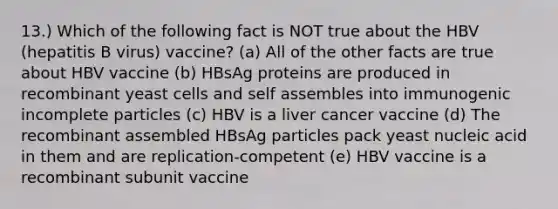 13.) Which of the following fact is NOT true about the HBV (hepatitis B virus) vaccine? (a) All of the other facts are true about HBV vaccine (b) HBsAg proteins are produced in recombinant yeast cells and self assembles into immunogenic incomplete particles (c) HBV is a liver cancer vaccine (d) The recombinant assembled HBsAg particles pack yeast nucleic acid in them and are replication-competent (e) HBV vaccine is a recombinant subunit vaccine