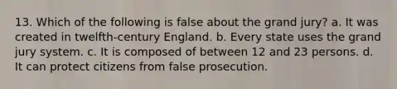 13. Which of the following is false about the grand jury? a. It was created in twelfth-century England. b. Every state uses the grand jury system. c. It is composed of between 12 and 23 persons. d. It can protect citizens from false prosecution.