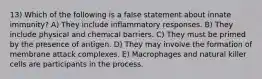 13) Which of the following is a false statement about innate immunity? A) They include inflammatory responses. B) They include physical and chemical barriers. C) They must be primed by the presence of antigen. D) They may involve the formation of membrane attack complexes. E) Macrophages and natural killer cells are participants in the process.